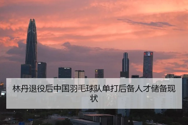 林丹退役后中国羽毛球队单打后备人才储备现状